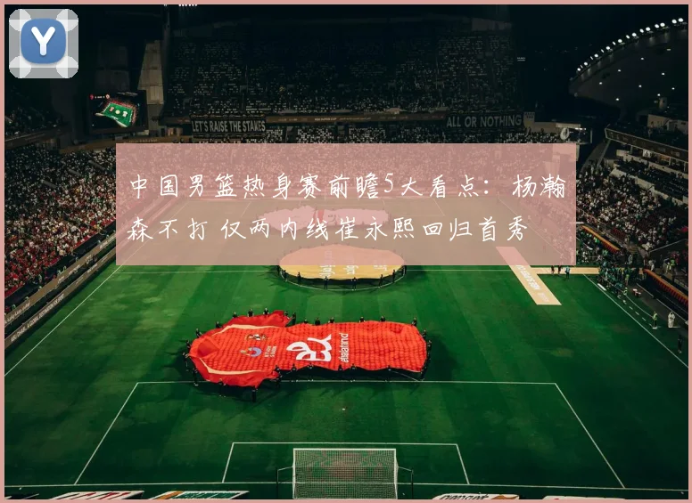 中国男篮热身赛前瞻5大看点：杨瀚森不打 仅两内线崔永熙回归首秀