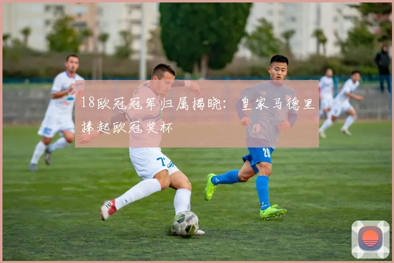 18欧冠冠军归属揭晓:皇家马德里捧起欧冠奖杯