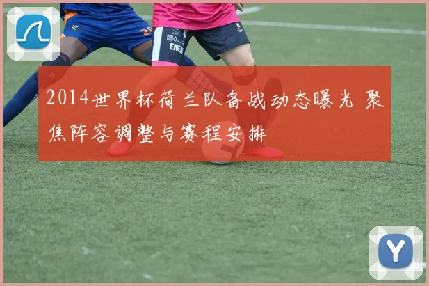 2014世界杯荷兰队备战动态曝光 聚焦阵容调整与赛程安排