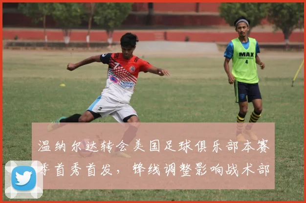 温纳尔达转会美国足球俱乐部本赛季首秀首发，锋线调整影响战术部署