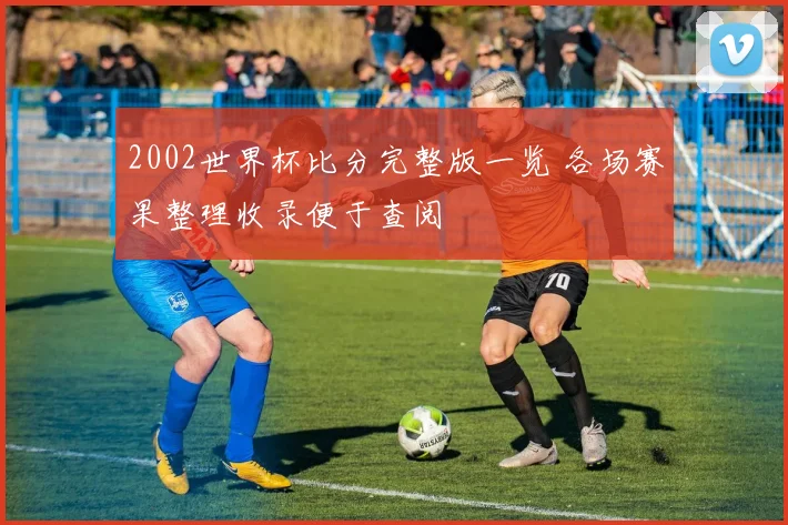 2002世界杯比分完整版一览 各场赛果整理收录便于查阅