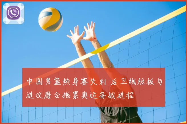 中国男篮热身赛失利 后卫线短板与进攻磨合拖累奥运备战进程