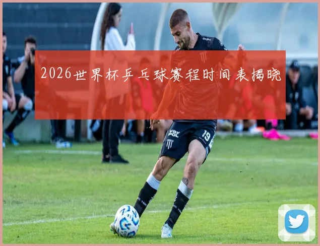 2026世界杯乒乓球赛程时间表揭晓
