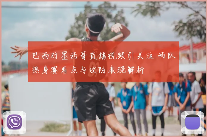 巴西对墨西哥直播视频引关注 两队热身赛看点与攻防表现解析