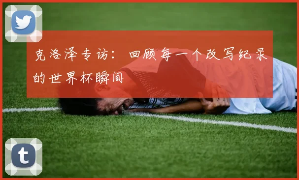 克洛泽专访:回顾每一个改写纪录的世界杯瞬间