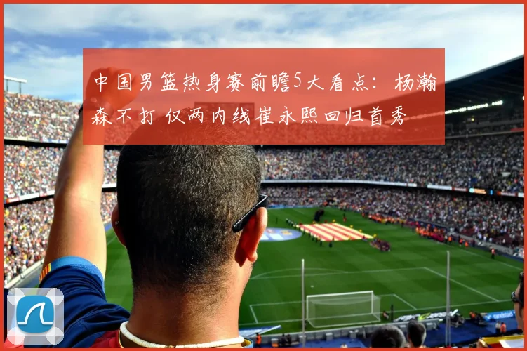 中国男篮热身赛前瞻5大看点：杨瀚森不打 仅两内线崔永熙回归首秀