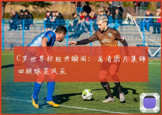 C罗世界杯经典瞬间:高清图片集锦回顾球星风采