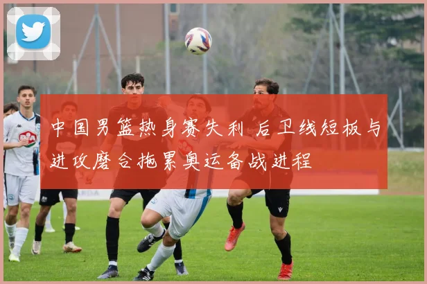 中国男篮热身赛失利 后卫线短板与进攻磨合拖累奥运备战进程