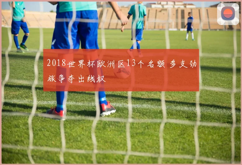 2018世界杯欧洲区13个名额 多支劲旅争夺出线权
