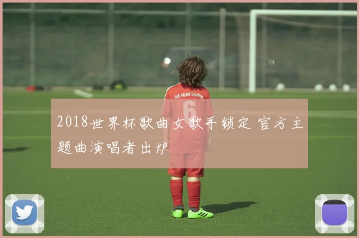 2018世界杯歌曲女歌手锁定 官方主题曲演唱者出炉