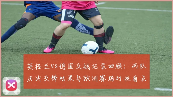 英格兰vs德国交战记录回顾：两队历次交锋结果与欧洲赛场对抗看点
