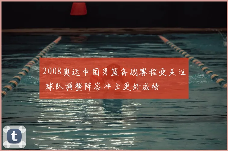 2008奥运中国男篮备战赛程受关注 球队调整阵容冲击更好成绩