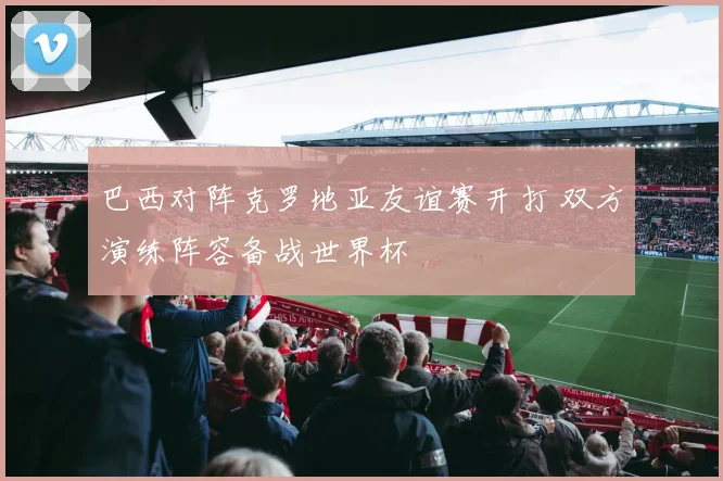 巴西对阵克罗地亚友谊赛开打 双方演练阵容备战世界杯