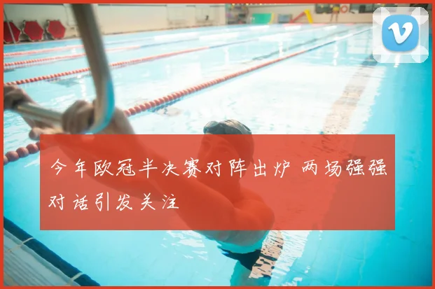 今年欧冠半决赛对阵出炉 两场强强对话引发关注