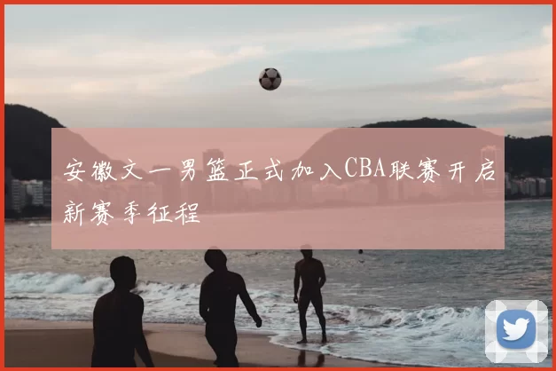 安徽文一男篮正式加入CBA联赛开启新赛季征程
