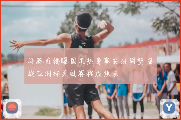 海豚直播曝国足热身赛安排调整 备战亚洲杯关键赛程成焦点