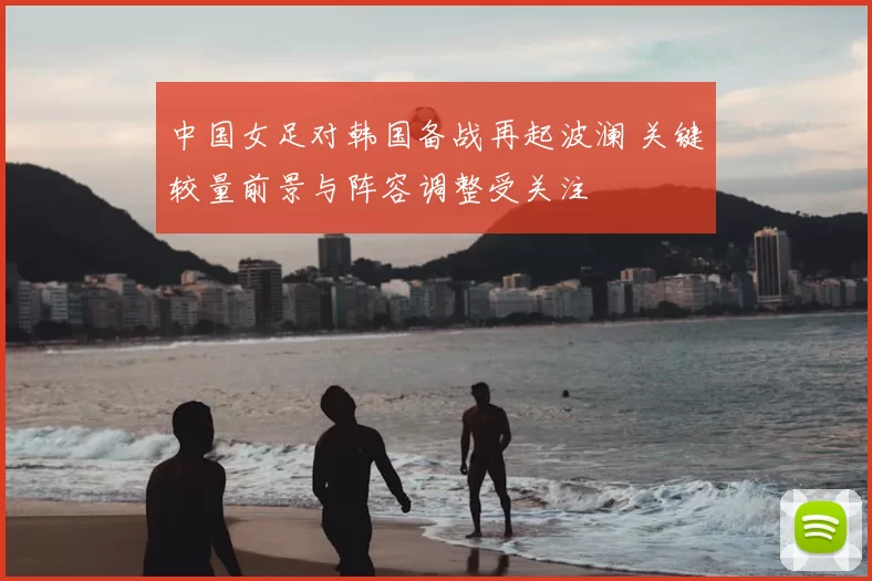 中国女足对韩国备战再起波澜 关键较量前景与阵容调整受关注