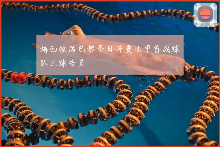 梅西缺席巴黎圣日耳曼法甲首战球队三球告负