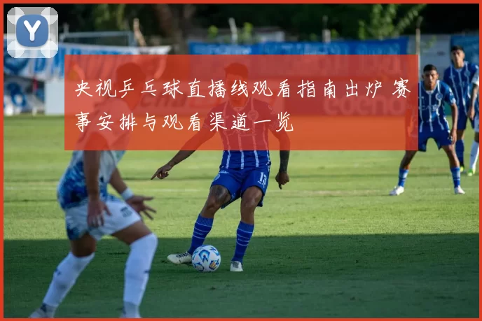 央视乒乓球直播线观看指南出炉 赛事安排与观看渠道一览