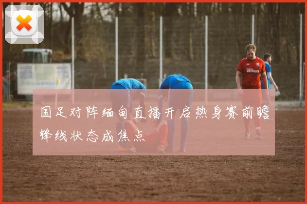 国足对阵缅甸直播开启热身赛前瞻锋线状态成焦点