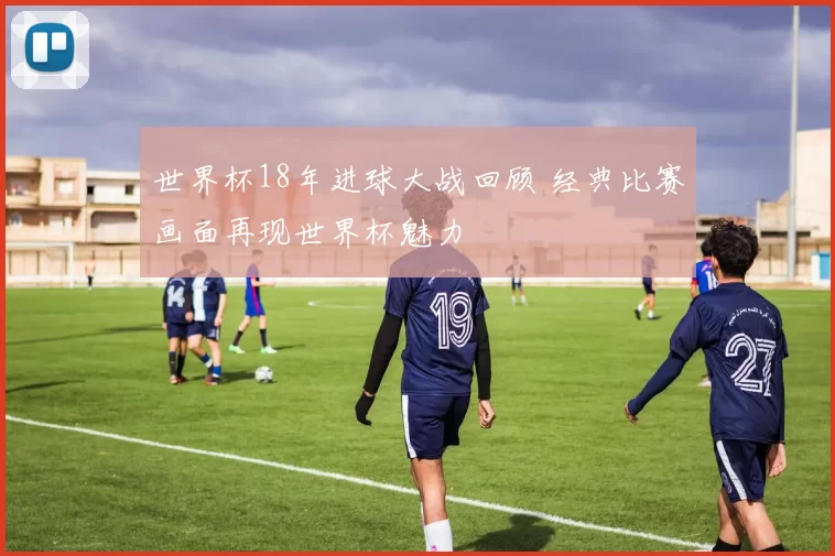 世界杯18年进球大战回顾 经典比赛画面再现世界杯魅力