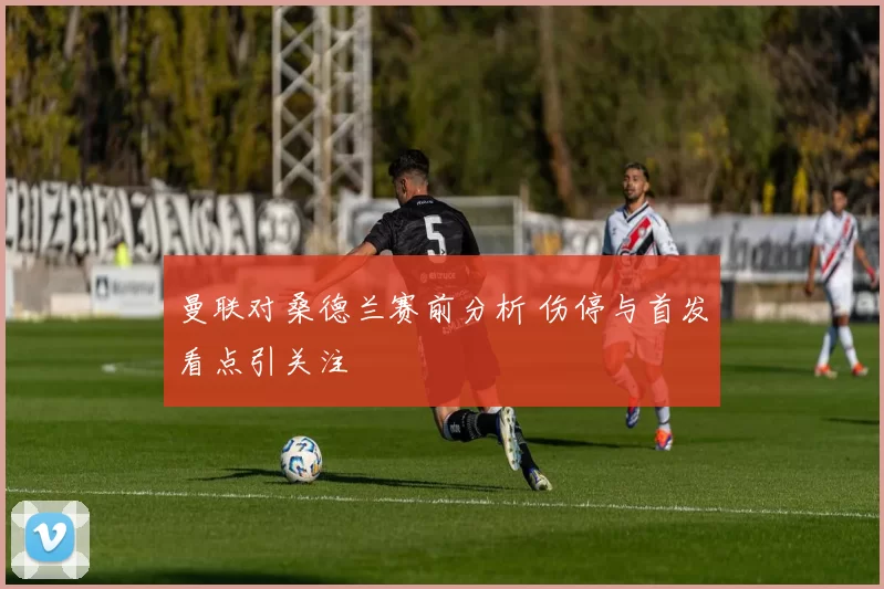 曼联对桑德兰赛前分析 伤停与首发看点引关注