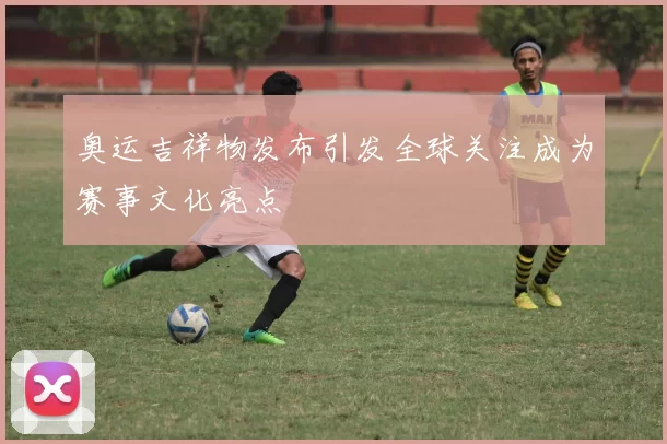 奥运吉祥物发布引发全球关注成为赛事文化亮点