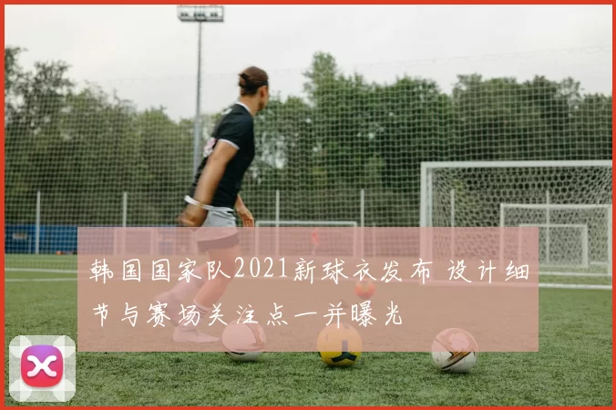 韩国国家队2021新球衣发布 设计细节与赛场关注点一并曝光