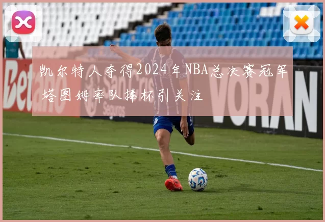 凯尔特人夺得2024年NBA总决赛冠军 塔图姆率队捧杯引关注