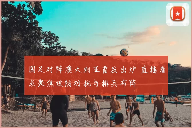 国足对阵澳大利亚首发出炉 直播看点聚焦攻防对抗与排兵布阵