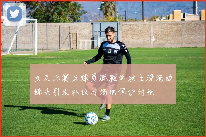 女足比赛后球员脱鞋举动出现场边镜头引发礼仪与场地保护讨论