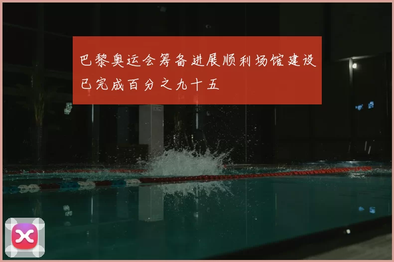 巴黎奥运会筹备进展顺利场馆建设已完成百分之九十五