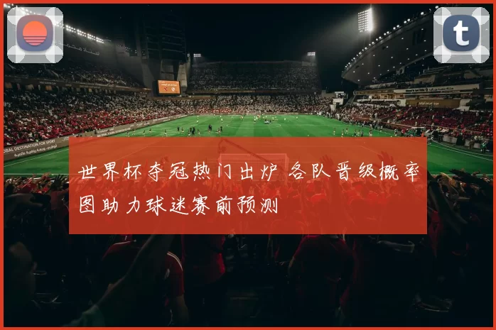 世界杯夺冠热门出炉 各队晋级概率图助力球迷赛前预测