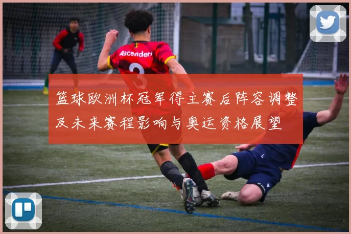 篮球欧洲杯冠军得主赛后阵容调整及未来赛程影响与奥运资格展望
