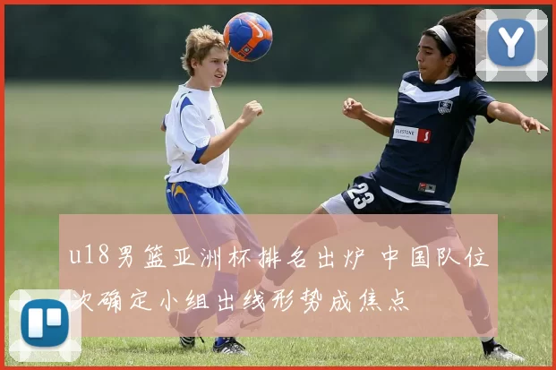 u18男篮亚洲杯排名出炉 中国队位次确定小组出线形势成焦点