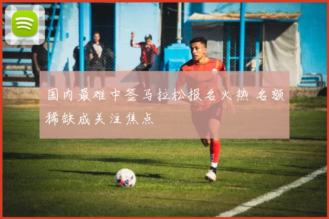国内最难中签马拉松报名火热 名额稀缺成关注焦点