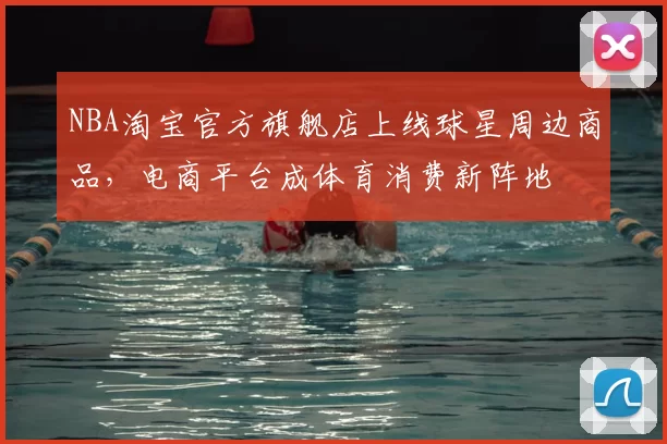 NBA淘宝官方旗舰店上线球星周边商品,电商平台成体育消费新阵地