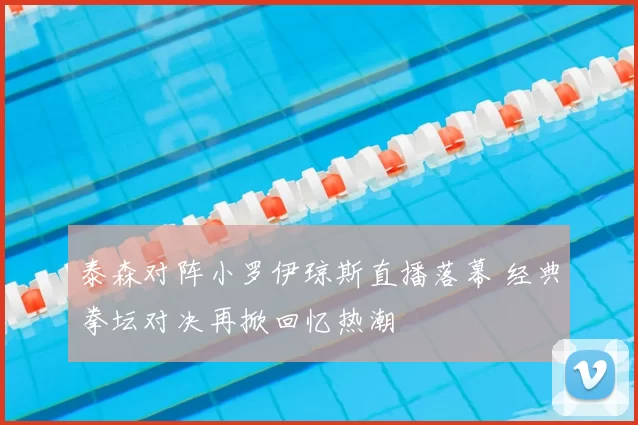 泰森对阵小罗伊琼斯直播落幕 经典拳坛对决再掀回忆热潮