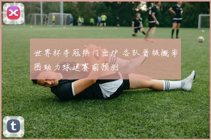 世界杯夺冠热门出炉 各队晋级概率图助力球迷赛前预测