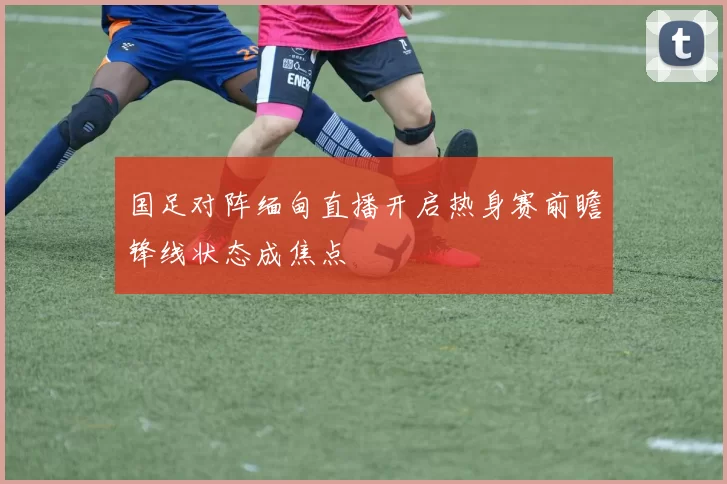国足对阵缅甸直播开启热身赛前瞻锋线状态成焦点