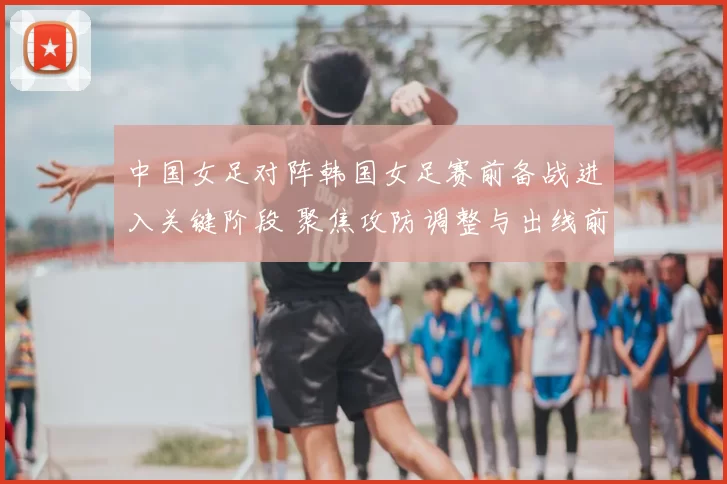 中国女足对阵韩国女足赛前备战进入关键阶段 聚焦攻防调整与出线前景