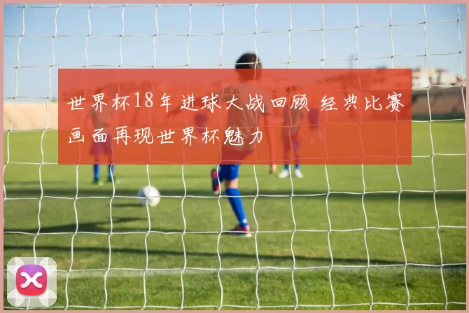 世界杯18年进球大战回顾 经典比赛画面再现世界杯魅力