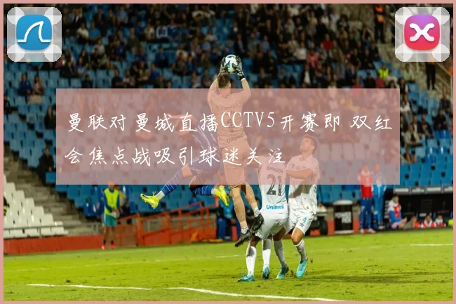 曼联对曼城直播CCTV5开赛即 双红会焦点战吸引球迷关注