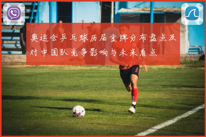 奥运会乒乓球历届金牌分布盘点及对中国队竞争影响与未来看点