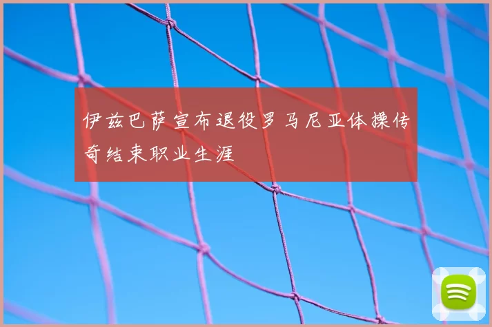 伊兹巴萨宣布退役罗马尼亚体操传奇结束职业生涯