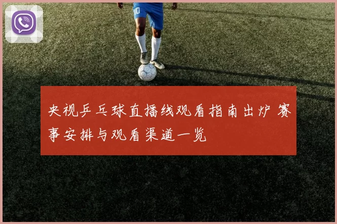 央视乒乓球直播线观看指南出炉 赛事安排与观看渠道一览