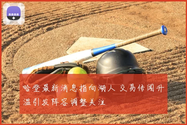 哈登最新消息指向湖人 交易传闻升温引发阵容调整关注