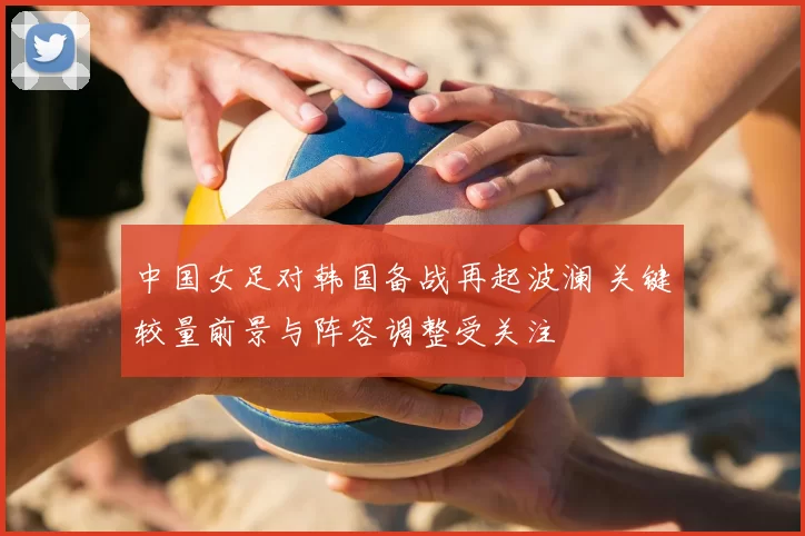 中国女足对韩国备战再起波澜 关键较量前景与阵容调整受关注