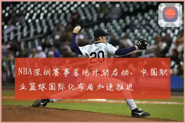 NBA深圳赛事落地计划启动,中国职业篮球国际化布局加速推进