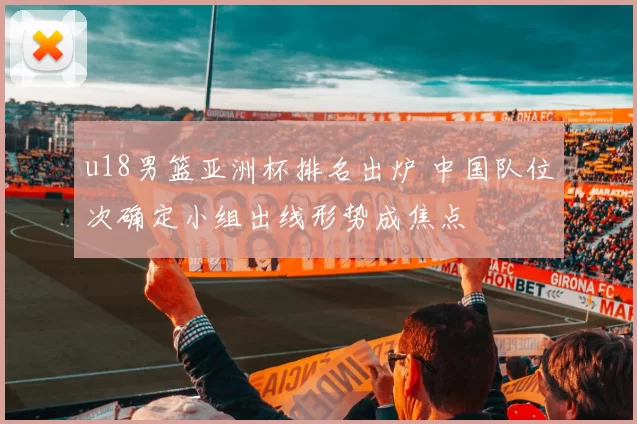 u18男篮亚洲杯排名出炉 中国队位次确定小组出线形势成焦点